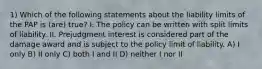 1) Which of the following statements about the liability limits of the PAP is (are) true? I. The policy can be written with split limits of liability. II. Prejudgment interest is considered part of the damage award and is subject to the policy limit of liability. A) I only B) II only C) both I and II D) neither I nor II