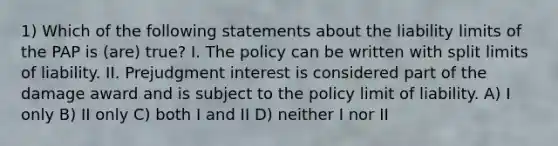 1) Which of the following statements about the liability limits of the PAP is (are) true? I. The policy can be written with split limits of liability. II. Prejudgment interest is considered part of the damage award and is subject to the policy limit of liability. A) I only B) II only C) both I and II D) neither I nor II