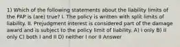 1) Which of the following statements about the liability limits of the PAP is (are) true? I. The policy is written with split limits of liability. II. Prejudgment interest is considered part of the damage award and is subject to the policy limit of liability. A) I only B) II only C) both I and II D) neither I nor II Answer