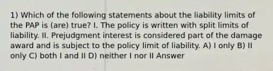 1) Which of the following statements about the liability limits of the PAP is (are) true? I. The policy is written with split limits of liability. II. Prejudgment interest is considered part of the damage award and is subject to the policy limit of liability. A) I only B) II only C) both I and II D) neither I nor II Answer