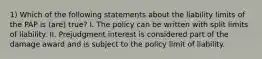 1) Which of the following statements about the liability limits of the PAP is (are) true? I. The policy can be written with split limits of liability. II. Prejudgment interest is considered part of the damage award and is subject to the policy limit of liability.