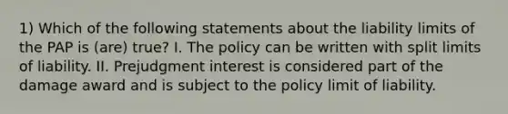 1) Which of the following statements about the liability limits of the PAP is (are) true? I. The policy can be written with split limits of liability. II. Prejudgment interest is considered part of the damage award and is subject to the policy limit of liability.