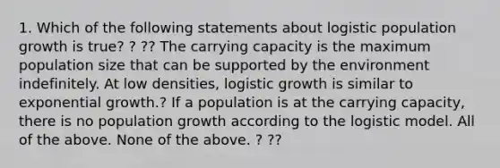 1. Which of the following statements about logistic population growth is true? ? ?? The carrying capacity is the maximum population size that can be supported by the environment indefinitely. At low densities, logistic growth is similar to exponential growth.? If a population is at the carrying capacity, there is no population growth according to the logistic model. All of the above. None of the above. ? ??