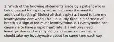 1. Which of the following statements made by a patient who is being treated for hypothyroidism indicates the need for additional teaching? (Select all that apply.) a. I need to take my levothyroxine only when I feel unusually tired. b. Shortness of breath is a sign of too much levothyroxine. c. Levothyroxine can cause me to have a rapid heart rate. d. I will only need levothyroxine until my thyroid gland returns to normal. e. I should take my levothyroxine about the same time each day.