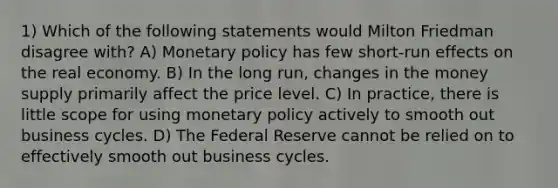 1) Which of the following statements would Milton Friedman disagree with? A) Monetary policy has few short-run effects on the real economy. B) In the long run, changes in the money supply primarily affect the price level. C) In practice, there is little scope for using monetary policy actively to smooth out business cycles. D) The Federal Reserve cannot be relied on to effectively smooth out business cycles.