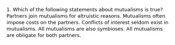 1. Which of the following statements about mutualisms is true? Partners join mutualisms for altruistic reasons. Mutualisms often impose costs on the partners. Conflicts of interest seldom exist in mutualisms. All mutualisms are also symbioses. All mutualisms are obligate for both partners.