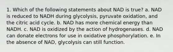 1. Which of the following statements about NAD is true? a. NAD is reduced to NADH during glycolysis, pyruvate oxidation, and the citric acid cycle. b. NAD has more chemical energy than NADH. c. NAD is oxidized by the action of hydrogenases. d. NAD can donate electrons for use in oxidative phosphorylation. e. In the absence of NAD, glycolysis can still function.