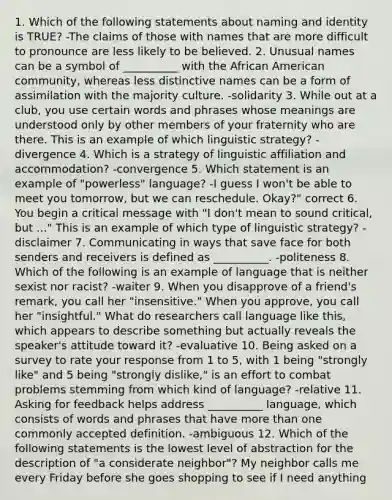 1. Which of the following statements about naming and identity is TRUE? -The claims of those with names that are more difficult to pronounce are less likely to be believed. 2. Unusual names can be a symbol of __________ with the African American community, whereas less distinctive names can be a form of assimilation with the majority culture. -solidarity 3. While out at a club, you use certain words and phrases whose meanings are understood only by other members of your fraternity who are there. This is an example of which linguistic strategy? -divergence 4. Which is a strategy of linguistic affiliation and accommodation? -convergence 5. Which statement is an example of "powerless" language? -I guess I won't be able to meet you tomorrow, but we can reschedule. Okay?" correct 6. You begin a critical message with "I don't mean to sound critical, but ..." This is an example of which type of linguistic strategy? -disclaimer 7. Communicating in ways that save face for both senders and receivers is defined as __________. -politeness 8. Which of the following is an example of language that is neither sexist nor racist? -waiter 9. When you disapprove of a friend's remark, you call her "insensitive." When you approve, you call her "insightful." What do researchers call language like this, which appears to describe something but actually reveals the speaker's attitude toward it? -evaluative 10. Being asked on a survey to rate your response from 1 to 5, with 1 being "strongly like" and 5 being "strongly dislike," is an effort to combat problems stemming from which kind of language? -relative 11. Asking for feedback helps address __________ language, which consists of words and phrases that have more than one commonly accepted definition. -ambiguous 12. Which of the following statements is the lowest level of abstraction for the description of "a considerate neighbor"? My neighbor calls me every Friday before she goes shopping to see if I need anything