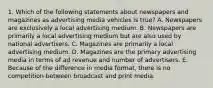 1. Which of the following statements about newspapers and magazines as advertising media vehicles is true? A. Newspapers are exclusively a local advertising medium. B. Newspapers are primarily a local advertising medium but are also used by national advertisers. C. Magazines are primarily a local advertising medium. D. Magazines are the primary advertising media in terms of ad revenue and number of advertisers. E. Because of the difference in media format, there is no competition between broadcast and print media.