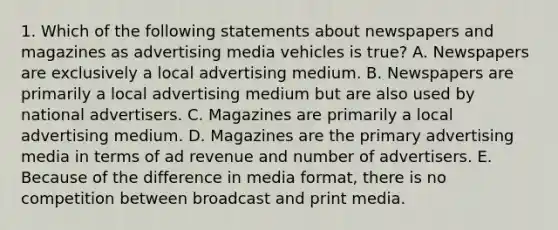 1. Which of the following statements about newspapers and magazines as advertising media vehicles is true? A. Newspapers are exclusively a local advertising medium. B. Newspapers are primarily a local advertising medium but are also used by national advertisers. C. Magazines are primarily a local advertising medium. D. Magazines are the primary advertising media in terms of ad revenue and number of advertisers. E. Because of the difference in media format, there is no competition between broadcast and print media.