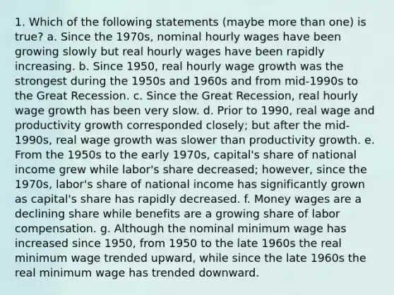 1. Which of the following statements (maybe more than one) is true? a. Since the 1970s, nominal hourly wages have been growing slowly but real hourly wages have been rapidly increasing. b. Since 1950, real hourly wage growth was the strongest during the 1950s and 1960s and from mid-1990s to the Great Recession. c. Since the Great Recession, real hourly wage growth has been very slow. d. Prior to 1990, real wage and productivity growth corresponded closely; but after the mid-1990s, real wage growth was slower than productivity growth. e. From the 1950s to the early 1970s, capital's share of national income grew while labor's share decreased; however, since the 1970s, labor's share of national income has significantly grown as capital's share has rapidly decreased. f. Money wages are a declining share while benefits are a growing share of labor compensation. g. Although the nominal minimum wage has increased since 1950, from 1950 to the late 1960s the real minimum wage trended upward, while since the late 1960s the real minimum wage has trended downward.