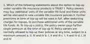 1. Which of the following statements about the option to top-up under variable life insurance products is TRUE? I. Policy owners may buy additional units of the variable life fund and these units will be allocated to new variable life insurance policies II. Further premiums at time of top-up will be used in full, after deducting charges for topups, to purchase additional units of the variable life funds. III. To top-up a policy, the policy owner pays further single premium at the time of top-up IV. Policy owners are normally allowed to top-up their policies at any time, subject to a minimum amount a. II, III and IV b. I, II and III c. I, II and IV d. I, III and IV