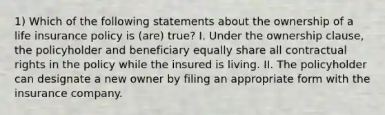 1) Which of the following statements about the ownership of a life insurance policy is (are) true? I. Under the ownership clause, the policyholder and beneficiary equally share all contractual rights in the policy while the insured is living. II. The policyholder can designate a new owner by filing an appropriate form with the insurance company.