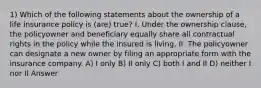 1) Which of the following statements about the ownership of a life insurance policy is (are) true? I. Under the ownership clause, the policyowner and beneficiary equally share all contractual rights in the policy while the insured is living. II. The policyowner can designate a new owner by filing an appropriate form with the insurance company. A) I only B) II only C) both I and II D) neither I nor II Answer