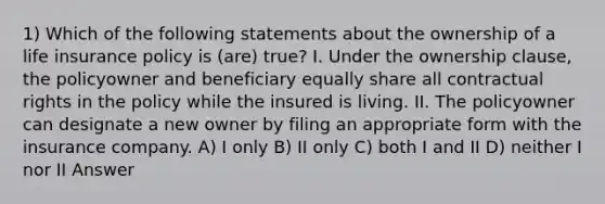 1) Which of the following statements about the ownership of a life insurance policy is (are) true? I. Under the ownership clause, the policyowner and beneficiary equally share all contractual rights in the policy while the insured is living. II. The policyowner can designate a new owner by filing an appropriate form with the insurance company. A) I only B) II only C) both I and II D) neither I nor II Answer