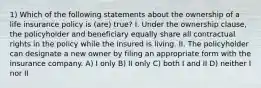 1) Which of the following statements about the ownership of a life insurance policy is (are) true? I. Under the ownership clause, the policyholder and beneficiary equally share all contractual rights in the policy while the insured is living. II. The policyholder can designate a new owner by filing an appropriate form with the insurance company. A) I only B) II only C) both I and II D) neither I nor II