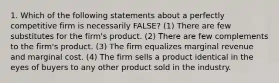 1. Which of the following statements about a perfectly competitive firm is necessarily FALSE? (1) There are few substitutes for the firm's product. (2) There are few complements to the firm's product. (3) The firm equalizes marginal revenue and marginal cost. (4) The firm sells a product identical in the eyes of buyers to any other product sold in the industry.