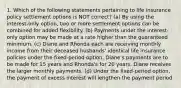 1. Which of the following statements pertaining to life insurance policy settlement options is NOT correct? (a) By using the interest-only option, two or more settlement options can be combined for added flexibility. (b) Payments under the interest-only option may be made at a rate higher than the guaranteed minimum. (c) Diane and Rhonda each are receiving monthly income from their deceased husbands' identical life insurance policies under the fixed-period option. Diane's payments are to be made for 15 years and Rhonda's for 20 years. Diane receives the larger monthly payments. (d) Under the fixed-period option, the payment of excess interest will lengthen the payment period.