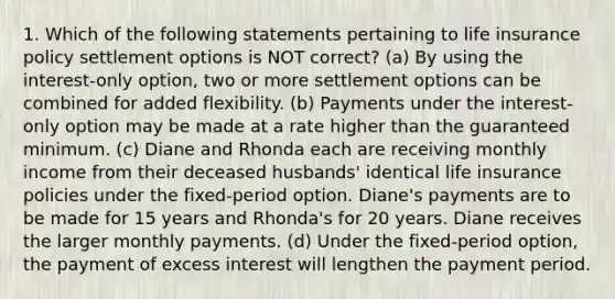 1. Which of the following statements pertaining to life insurance policy settlement options is NOT correct? (a) By using the interest-only option, two or more settlement options can be combined for added flexibility. (b) Payments under the interest-only option may be made at a rate higher than the guaranteed minimum. (c) Diane and Rhonda each are receiving monthly income from their deceased husbands' identical life insurance policies under the fixed-period option. Diane's payments are to be made for 15 years and Rhonda's for 20 years. Diane receives the larger monthly payments. (d) Under the fixed-period option, the payment of excess interest will lengthen the payment period.