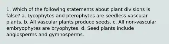 1. Which of the following statements about plant divisions is false? a. Lycophytes and pterophytes are seedless <a href='https://www.questionai.com/knowledge/kbaUXKuBoK-vascular-plants' class='anchor-knowledge'>vascular plants</a>. b. All vascular plants produce seeds. c. All non-vascular embryophytes are bryophytes. d. Seed plants include angiosperms and gymnosperms.