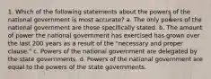 1. Which of the following statements about the powers of the national government is most accurate? a. The only powers of the national government are those specifically stated. b. The amount of power the national government has exercised has grown over the last 200 years as a result of the "necessary and proper clause." c. Powers of the national government are delegated by the state governments. d. Powers of the national government are equal to the powers of the state governments.