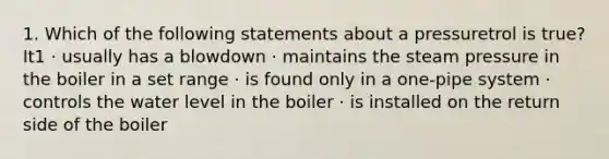 1. Which of the following statements about a pressuretrol is true? It1 · usually has a blowdown · maintains the steam pressure in the boiler in a set range · is found only in a one-pipe system · controls the water level in the boiler · is installed on the return side of the boiler