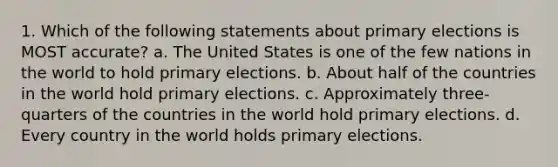 1. Which of the following statements about primary elections is MOST accurate? a. The United States is one of the few nations in the world to hold primary elections. b. About half of the countries in the world hold primary elections. c. Approximately three-quarters of the countries in the world hold primary elections. d. Every country in the world holds primary elections.