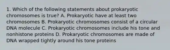 1. Which of the following statements about prokaryotic chromosomes is true? A. Prokaryotic have at least two chromosomes B. Prokaryotic chromosomes consist of a circular DNA molecule C. Prokaryotic chromosomes include his tone and nonhistone proteins D. Prokaryotic chromosomes are made of DNA wrapped tightly around his tone proteins