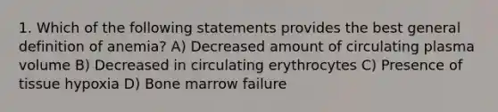 1. Which of the following statements provides the best general definition of anemia? A) Decreased amount of circulating plasma volume B) Decreased in circulating erythrocytes C) Presence of tissue hypoxia D) Bone marrow failure