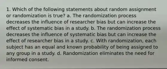 1. Which of the following statements about random assignment or randomization is true? a. The randomization process decreases the influence of researcher bias but can increase the effect of systematic bias in a study. b. The randomization process decreases the influence of systematic bias but can increase the effect of researcher bias in a study. c. With randomization, each subject has an equal and known probability of being assigned to any group in a study. d. Randomization eliminates the need for informed consent.