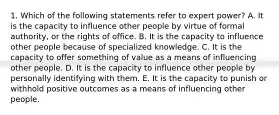 1. Which of the following statements refer to expert power? A. It is the capacity to influence other people by virtue of formal authority, or the rights of office. B. It is the capacity to influence other people because of specialized knowledge. C. It is the capacity to offer something of value as a means of influencing other people. D. It is the capacity to influence other people by personally identifying with them. E. It is the capacity to punish or withhold positive outcomes as a means of influencing other people.