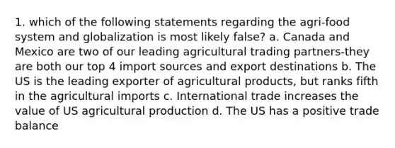 1. which of the following statements regarding the agri-food system and globalization is most likely false? a. Canada and Mexico are two of our leading agricultural trading partners-they are both our top 4 import sources and export destinations b. The US is the leading exporter of agricultural products, but ranks fifth in the agricultural imports c. International trade increases the value of US agricultural production d. The US has a positive trade balance