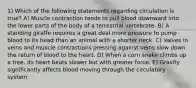 1) Which of the following statements regarding circulation is true? A) Muscle contraction tends to pull blood downward into the lower parts of the body of a terrestrial vertebrate. B) A standing giraffe requires a great deal more pressure to pump blood to its head than an animal with a shorter neck. C) Valves in veins and muscle contractions pressing against veins slow down the return of blood to the heart. D) When a corn snake climbs up a tree, its heart beats slower but with greater force. E) Gravity significantly affects blood moving through the circulatory system.