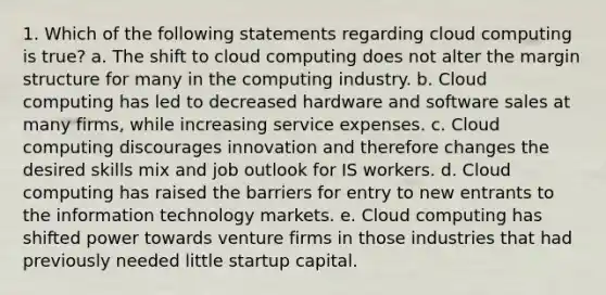 1. Which of the following statements regarding cloud computing is true? a. The shift to cloud computing does not alter the margin structure for many in the computing industry. b. Cloud computing has led to decreased hardware and software sales at many firms, while increasing service expenses. c. Cloud computing discourages innovation and therefore changes the desired skills mix and job outlook for IS workers. d. Cloud computing has raised the barriers for entry to new entrants to the information technology markets. e. Cloud computing has shifted power towards venture firms in those industries that had previously needed little startup capital.