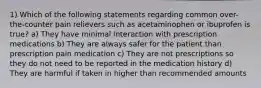 1) Which of the following statements regarding common over-the-counter pain relievers such as acetaminophen or ibuprofen is true? a) They have minimal interaction with prescription medications b) They are always safer for the patient than prescription pain medication c) They are not prescriptions so they do not need to be reported in the medication history d) They are harmful if taken in higher than recommended amounts