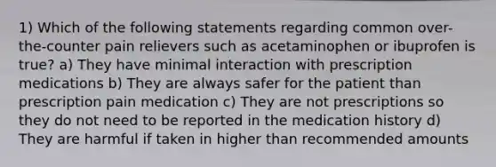 1) Which of the following statements regarding common over-the-counter pain relievers such as acetaminophen or ibuprofen is true? a) They have minimal interaction with prescription medications b) They are always safer for the patient than prescription pain medication c) They are not prescriptions so they do not need to be reported in the medication history d) They are harmful if taken in higher than recommended amounts