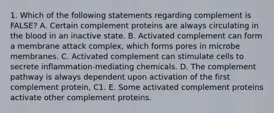 1. Which of the following statements regarding complement is FALSE? A. Certain complement proteins are always circulating in the blood in an inactive state. B. Activated complement can form a membrane attack complex, which forms pores in microbe membranes. C. Activated complement can stimulate cells to secrete inflammation-mediating chemicals. D. The complement pathway is always dependent upon activation of the first complement protein, C1. E. Some activated complement proteins activate other complement proteins.