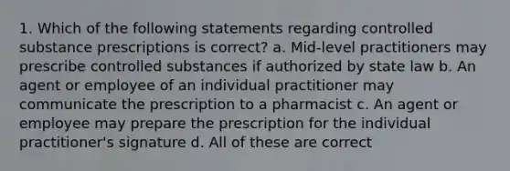 1. Which of the following statements regarding controlled substance prescriptions is correct? a. Mid-level practitioners may prescribe controlled substances if authorized by state law b. An agent or employee of an individual practitioner may communicate the prescription to a pharmacist c. An agent or employee may prepare the prescription for the individual practitioner's signature d. All of these are correct