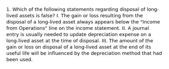 1. Which of the following statements regarding disposal of long-lived assets is false? I. The gain or loss resulting from the disposal of a long-lived asset always appears below the "Income from Operations" line on the income statement. II. A journal entry is usually needed to update depreciation expense on a long-lived asset at the time of disposal. III. The amount of the gain or loss on disposal of a long-lived asset at the end of its useful life will be influenced by the depreciation method that had been used.