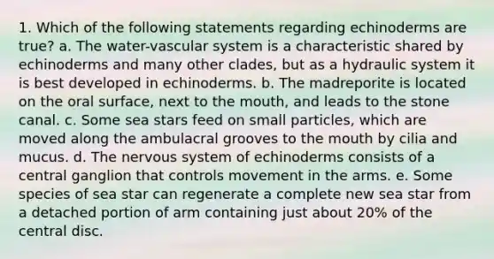 1. Which of the following statements regarding echinoderms are true? a. The water-vascular system is a characteristic shared by echinoderms and many other clades, but as a hydraulic system it is best developed in echinoderms. b. The madreporite is located on the oral surface, next to the mouth, and leads to the stone canal. c. Some sea stars feed on small particles, which are moved along the ambulacral grooves to the mouth by cilia and mucus. d. The nervous system of echinoderms consists of a central ganglion that controls movement in the arms. e. Some species of sea star can regenerate a complete new sea star from a detached portion of arm containing just about 20% of the central disc.