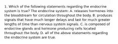 1. Which of the following statements regarding the endocrine system is true? The endocrine system: A. releases hormones into the bloodstream for circulation throughout the body. B. produces signals that have much longer delays and last for much greater lengths of time than nervous system signals. C. is composed of endocrine glands and hormone producing cells located throughout the body. D. all of the above statements regarding the endocrine system are true.