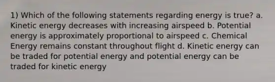 1) Which of the following statements regarding energy is true? a. <a href='https://www.questionai.com/knowledge/khq1UeA2ab-kinetic-energy' class='anchor-knowledge'>kinetic energy</a> decreases with increasing airspeed b. <a href='https://www.questionai.com/knowledge/kdDhnrtU6s-potential-energy' class='anchor-knowledge'>potential energy</a> is approximately proportional to airspeed c. <a href='https://www.questionai.com/knowledge/ku7RjqevWh-chemical-energy' class='anchor-knowledge'>chemical energy</a> remains constant throughout flight d. Kinetic energy can be traded for potential energy and potential energy can be traded for kinetic energy