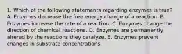 1. Which of the following statements regarding enzymes is true? A. Enzymes decrease the free energy change of a reaction. B. Enzymes increase the rate of a reaction. C. Enzymes change the direction of chemical reactions. D. Enzymes are permanently altered by the reactions they catalyze. E. Enzymes prevent changes in substrate concentrations.