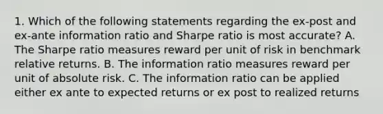 1. Which of the following statements regarding the ex-post and ex-ante information ratio and Sharpe ratio is most accurate? A. The Sharpe ratio measures reward per unit of risk in benchmark relative returns. B. The information ratio measures reward per unit of absolute risk. C. The information ratio can be applied either ex ante to expected returns or ex post to realized returns