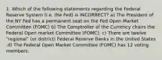 1. Which of the following statements regarding the Federal Reserve System (i.e. the Fed) is INCORRECT? a) The President of the NY Fed has a permanent seat on the Fed Open Market Committee (FOMC) b) The Comptroller of the Currency chairs the Federal Open market Committee (FOMC). c) There are twelve "regional" (or district) Federal Reserve Banks in the United States .d) The Federal Open Market Committee (FOMC) has 12 voting members.