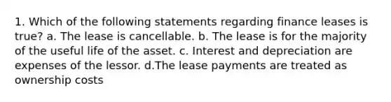 1. Which of the following statements regarding finance leases is true? a. The lease is cancellable. b. The lease is for the majority of the useful life of the asset. c. Interest and depreciation are expenses of the lessor. d.The lease payments are treated as ownership costs