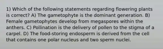 1) Which of the following statements regarding flowering plants is correct? A) The gametophyte is the dominant generation. B) Female gametophytes develop from megaspores within the anthers. C) Pollination is the delivery of pollen to the stigma of a carpel. D) The food-storing endosperm is derived from the cell that contains one polar nucleus and two sperm nuclei.