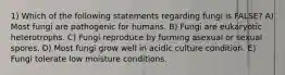 1) Which of the following statements regarding fungi is FALSE? A) Most fungi are pathogenic for humans. B) Fungi are eukaryotic heterotrophs. C) Fungi reproduce by forming asexual or sexual spores. D) Most fungi grow well in acidic culture condition. E) Fungi tolerate low moisture conditions.