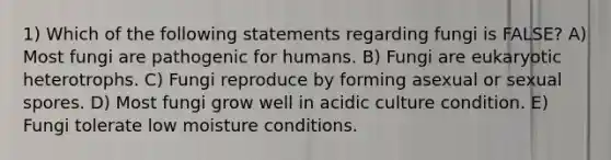 1) Which of the following statements regarding fungi is FALSE? A) Most fungi are pathogenic for humans. B) Fungi are eukaryotic heterotrophs. C) Fungi reproduce by forming asexual or sexual spores. D) Most fungi grow well in acidic culture condition. E) Fungi tolerate low moisture conditions.