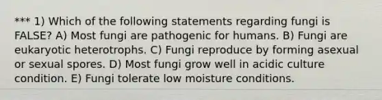 *** 1) Which of the following statements regarding fungi is FALSE? A) Most fungi are pathogenic for humans. B) Fungi are eukaryotic heterotrophs. C) Fungi reproduce by forming asexual or sexual spores. D) Most fungi grow well in acidic culture condition. E) Fungi tolerate low moisture conditions.